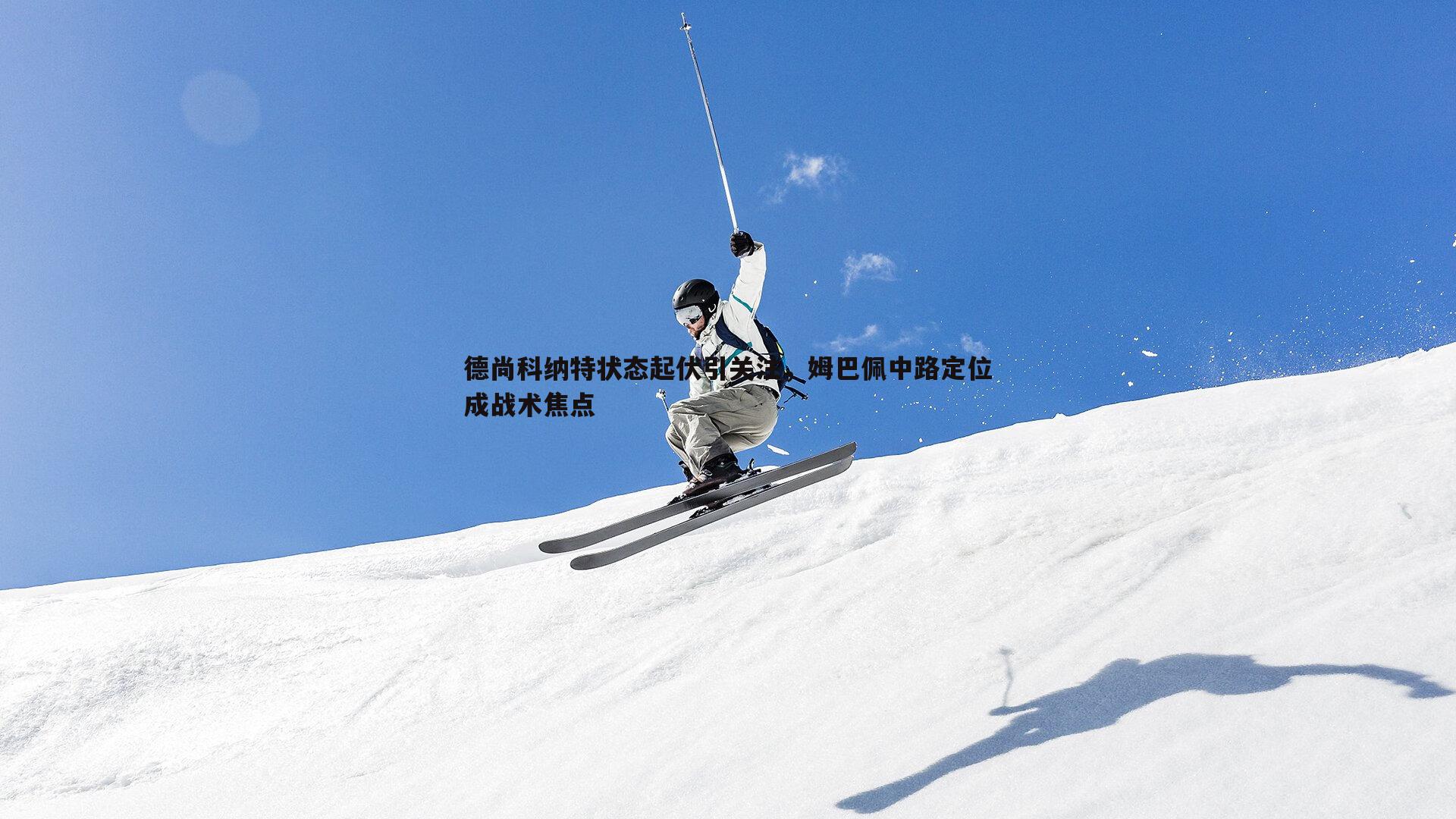 B体育-德尚科纳特状态起伏引关注，姆巴佩中路定位成战术焦点