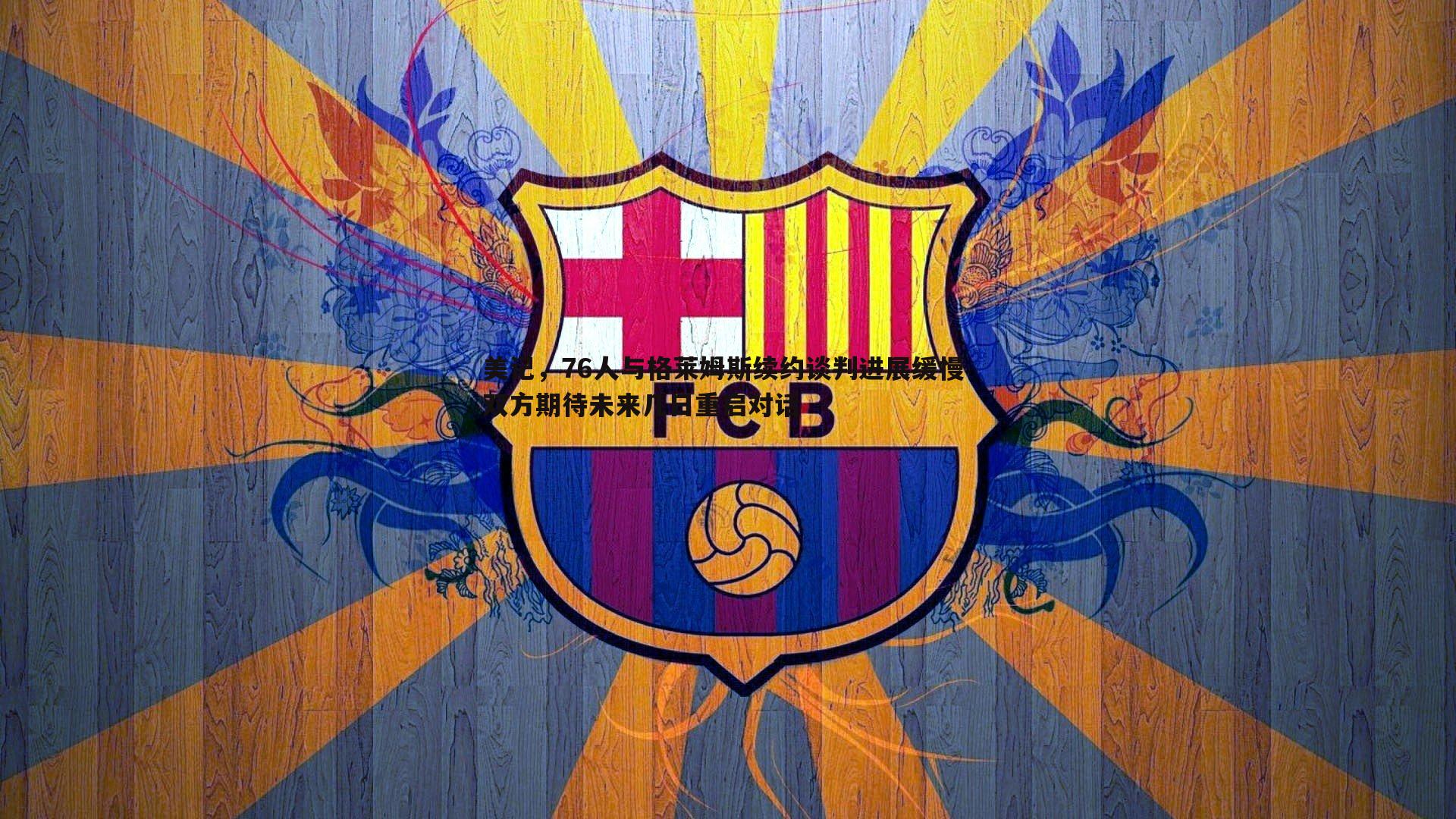 美记，76人与格莱姆斯续约谈判进展缓慢 双方期待未来几日重启对话