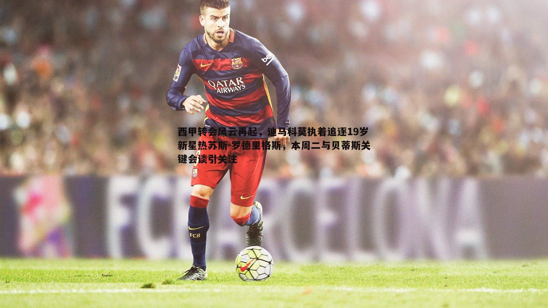 西甲转会风云再起,迪马科莫执着追逐19岁新星热苏斯-罗德里格斯,本周二与贝蒂斯关键会谈引关注